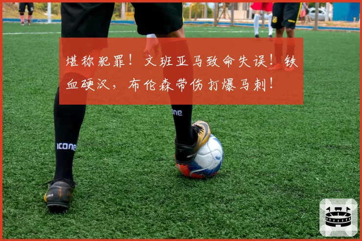 堪称犯罪！文班亚马致命失误！铁血硬汉，布伦森带伤打爆马刺！