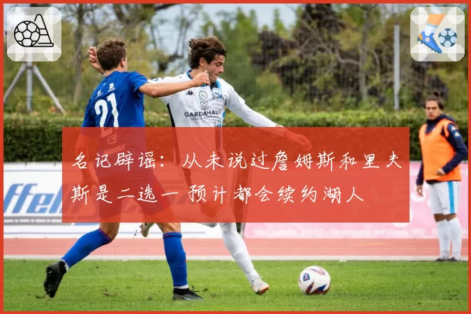 名记辟谣:从未说过詹姆斯和里夫斯是二选一 预计都会续约湖人