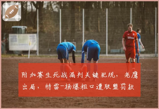 附加赛生死战漏判关键犯规，老鹰出局，特雷-杨爆粗口遭联盟罚款