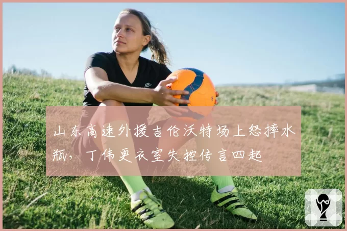 山东高速外援吉伦沃特场上怒摔水瓶，丁伟更衣室失控传言四起