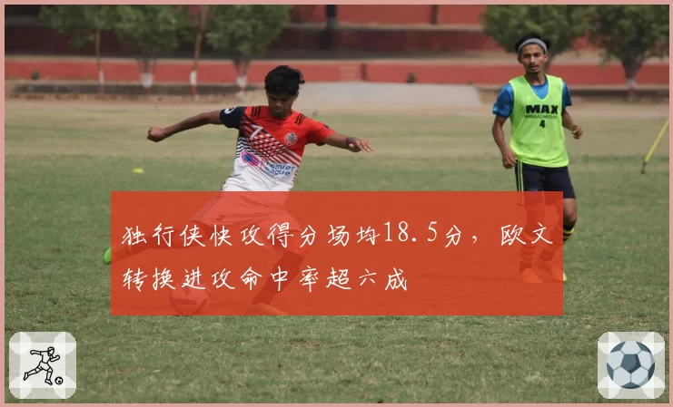 独行侠快攻得分场均18.5分，欧文转换进攻命中率超六成