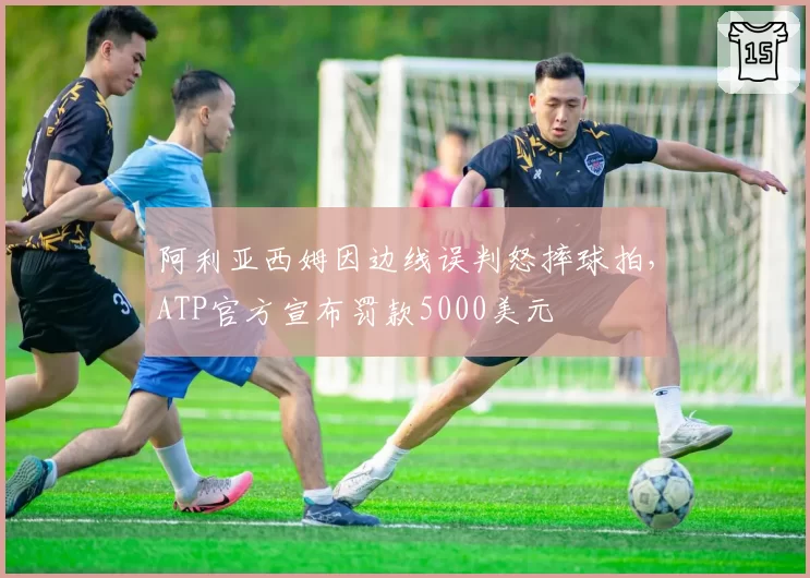 阿利亚西姆因边线误判怒摔球拍,ATP官方宣布罚款5000美元