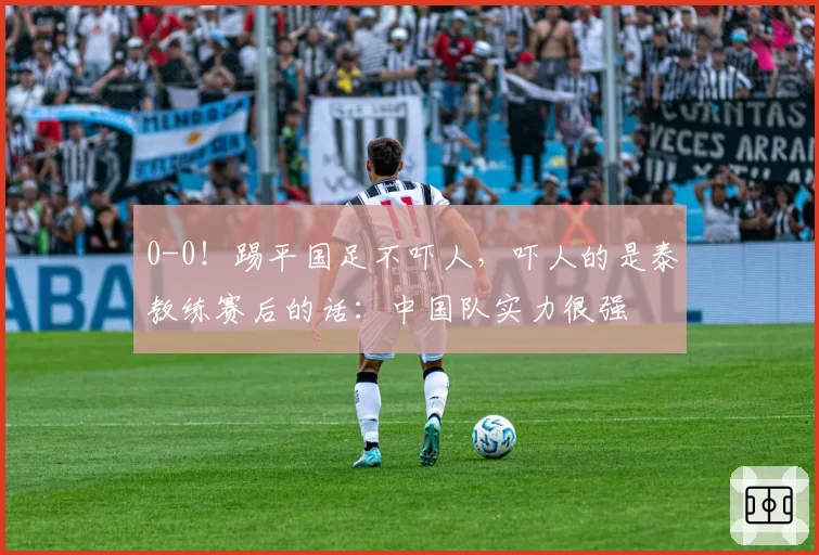 0-0！踢平国足不吓人，吓人的是泰教练赛后的话：中国队实力很强