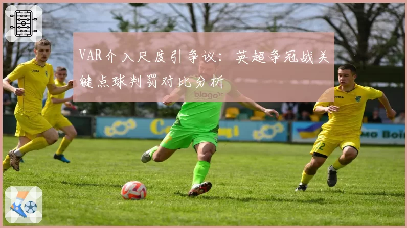 VAR介入尺度引争议：英超争冠战关键点球判罚对比分析