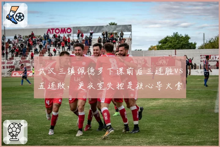 武汉三镇佩德罗下课前后三连胜vs五连败,更衣室失控是核心导火索