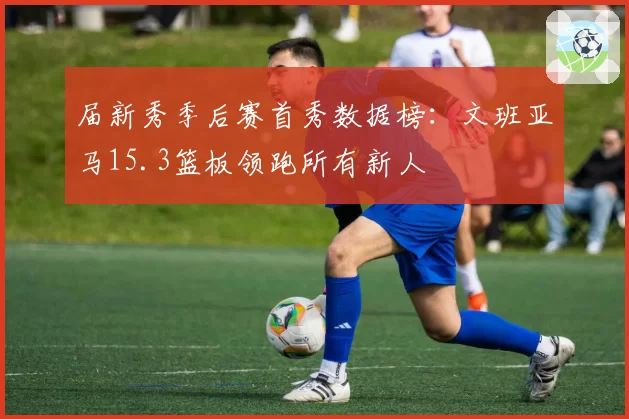 届新秀季后赛首秀数据榜：文班亚马15.3篮板领跑所有新人