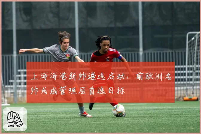 上海海港新帅遴选启动,前欧洲名帅或成管理层首选目标