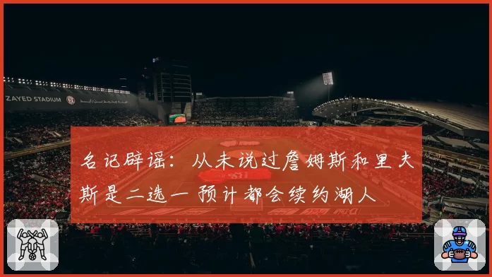 名记辟谣:从未说过詹姆斯和里夫斯是二选一 预计都会续约湖人