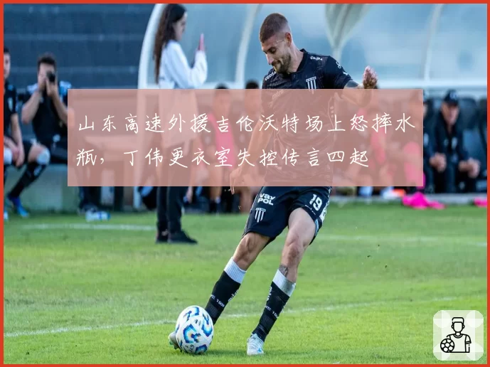 山东高速外援吉伦沃特场上怒摔水瓶，丁伟更衣室失控传言四起