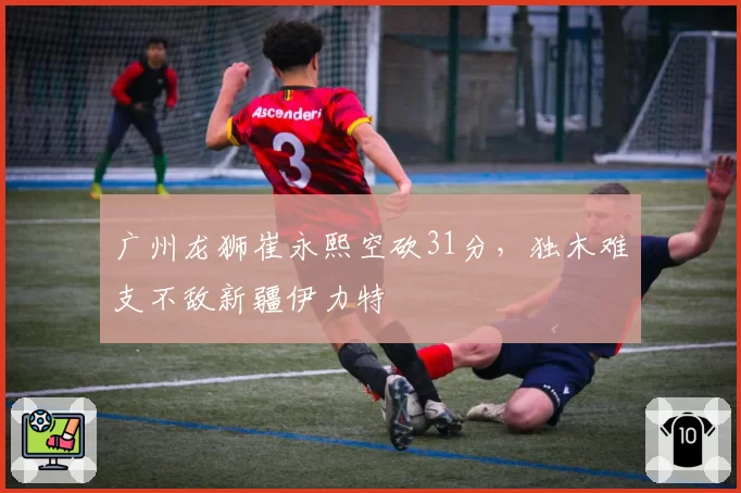 广州龙狮崔永熙空砍31分，独木难支不敌新疆伊力特