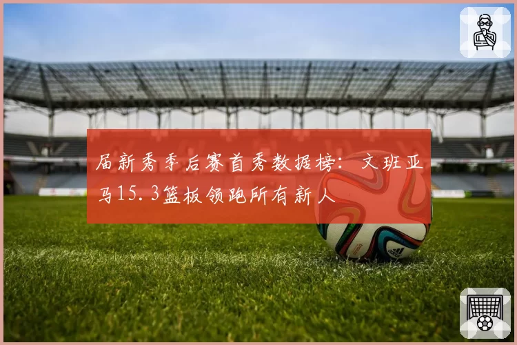 届新秀季后赛首秀数据榜：文班亚马15.3篮板领跑所有新人