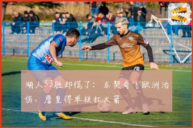 湖人53胜却慌了:东契奇飞欧洲治伤,詹皇得单核扛火箭