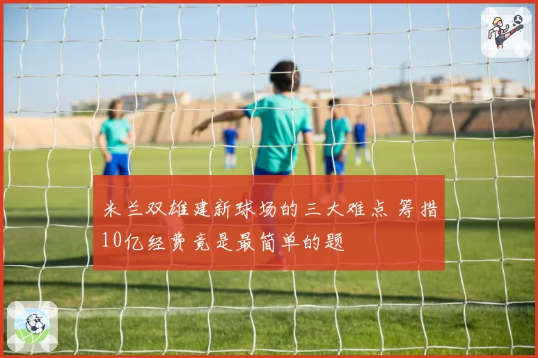 米兰双雄建新球场的三大难点 筹措10亿经费竟是最简单的题