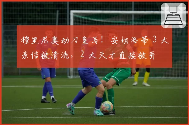 穆里尼奥动刀皇马!安切洛蒂 3 大亲信被清洗,2 大天才直接被弃