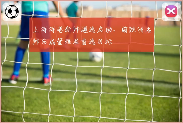 上海海港新帅遴选启动,前欧洲名帅或成管理层首选目标
