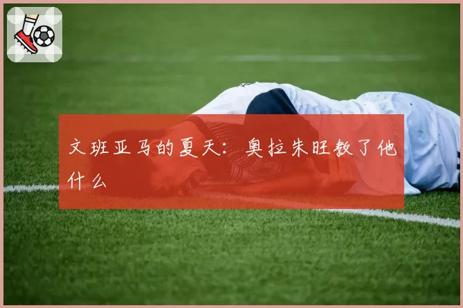 文班亚马的夏天：奥拉朱旺教了他什么