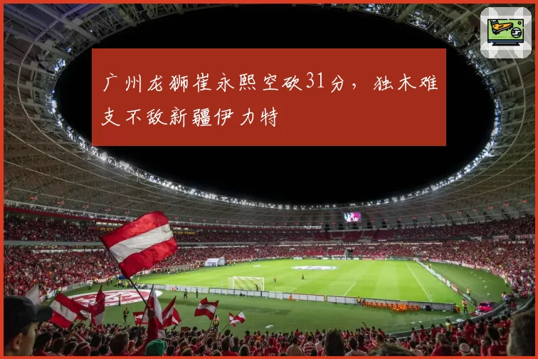 广州龙狮崔永熙空砍31分，独木难支不敌新疆伊力特