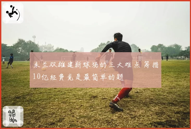米兰双雄建新球场的三大难点 筹措10亿经费竟是最简单的题