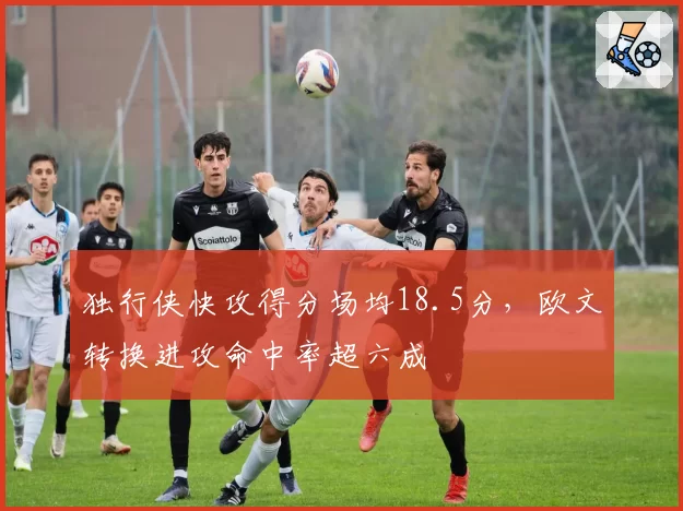 独行侠快攻得分场均18.5分，欧文转换进攻命中率超六成