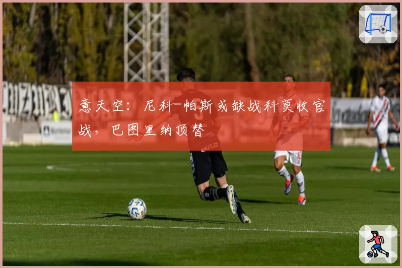 意天空：尼科-帕斯或缺战科莫收官战，巴图里纳顶替