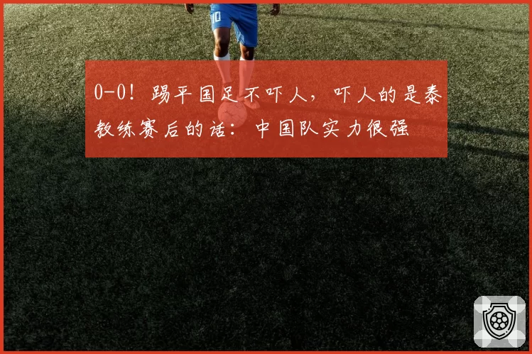 0-0！踢平国足不吓人，吓人的是泰教练赛后的话：中国队实力很强