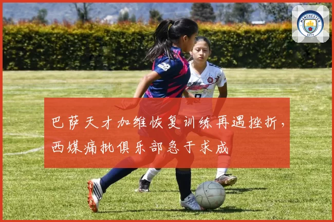 巴萨天才加维恢复训练再遇挫折,西媒痛批俱乐部急于求成