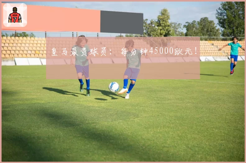 皇马最贵球员：每分钟45000欧元！