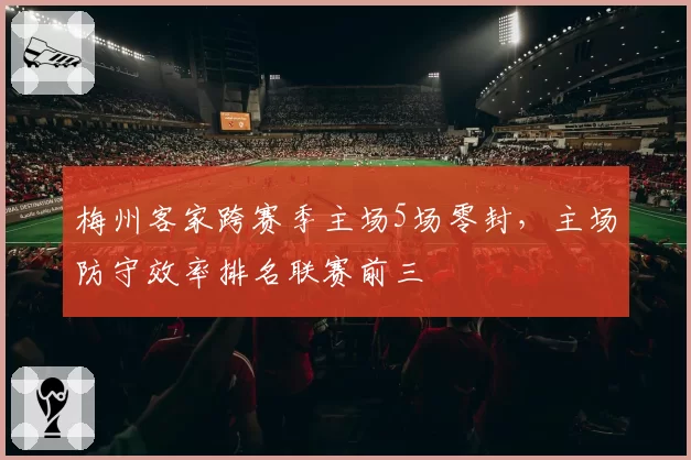 梅州客家跨赛季主场5场零封，主场防守效率排名联赛前三