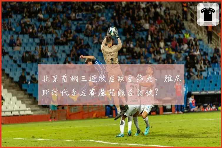 北京首钢三连败后跌至第九，雅尼斯时代季后赛魔咒能否打破？