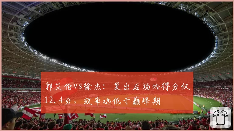 郭艾伦vs徐杰：复出后场均得分仅12.4分，效率远低于巅峰期